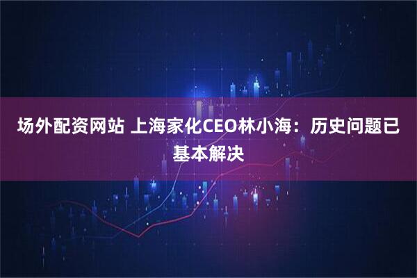 场外配资网站 上海家化CEO林小海：历史问题已基本解决