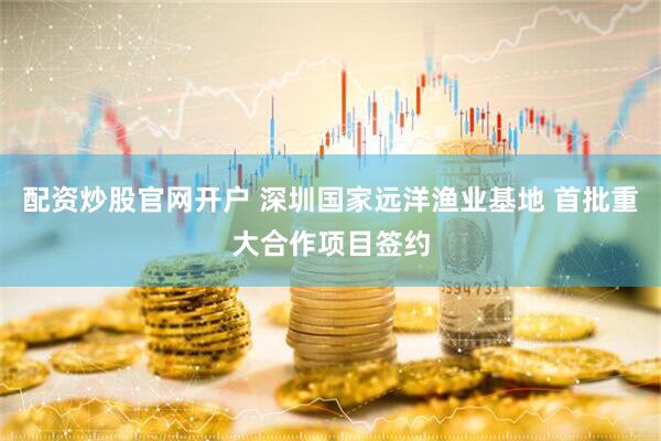 配资炒股官网开户 深圳国家远洋渔业基地 首批重大合作项目签约