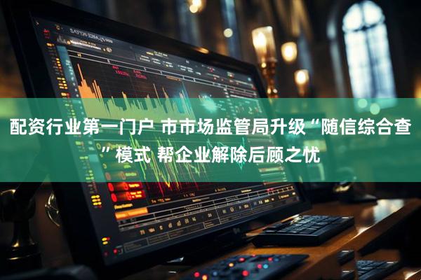 配资行业第一门户 市市场监管局升级“随信综合查”模式 帮企业解除后顾之忧