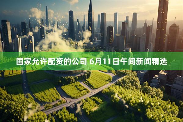 国家允许配资的公司 6月11日午间新闻精选
