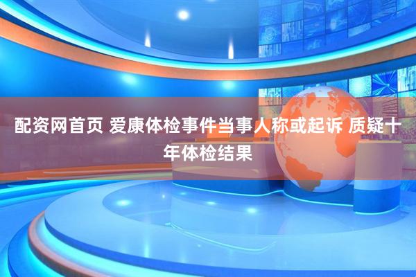 配资网首页 爱康体检事件当事人称或起诉 质疑十年体检结果