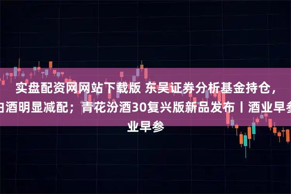 实盘配资网网站下载版 东吴证券分析基金持仓，白酒明显减配；青花汾酒30复兴版新品发布丨酒业早参