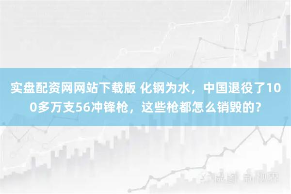实盘配资网网站下载版 化钢为水，中国退役了100多万支56冲锋枪，这些枪都怎么销毁的？