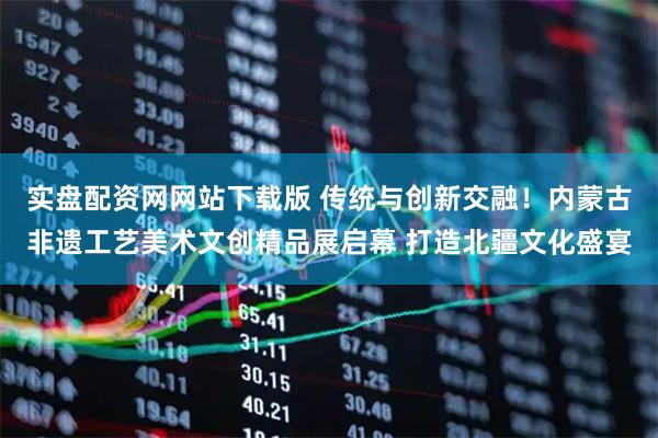 实盘配资网网站下载版 传统与创新交融！内蒙古非遗工艺美术文创精品展启幕 打造北疆文化盛宴