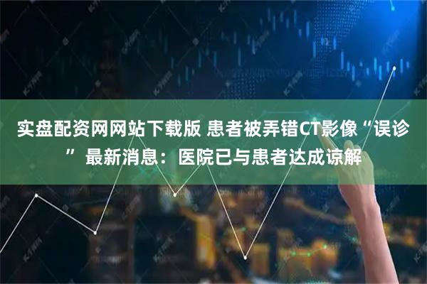 实盘配资网网站下载版 患者被弄错CT影像“误诊” 最新消息：医院已与患者达成谅解