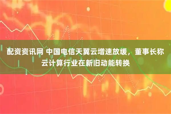 配资资讯网 中国电信天翼云增速放缓，董事长称云计算行业在新旧动能转换