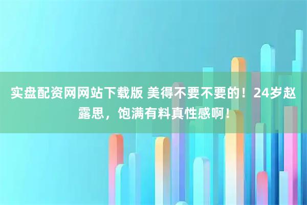 实盘配资网网站下载版 美得不要不要的！24岁赵露思，饱满有料真性感啊！