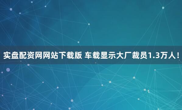 实盘配资网网站下载版 车载显示大厂裁员1.3万人！