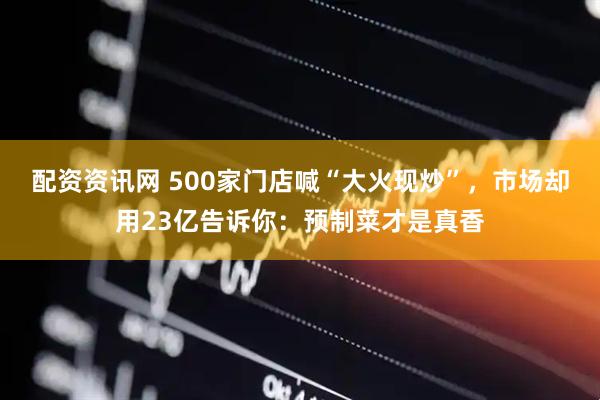 配资资讯网 500家门店喊“大火现炒”，市场却用23亿告诉你：预制菜才是真香