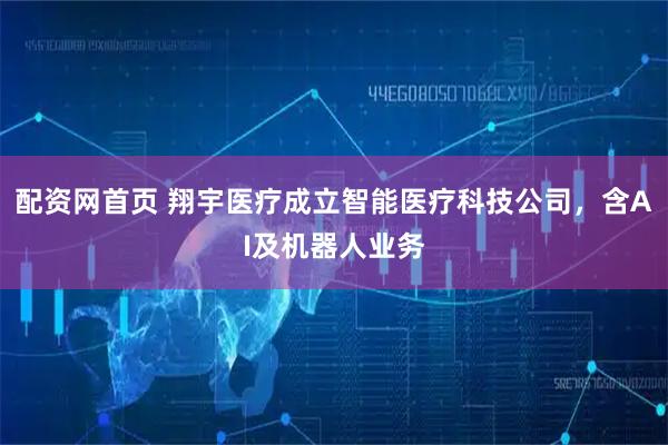 配资网首页 翔宇医疗成立智能医疗科技公司，含AI及机器人业务