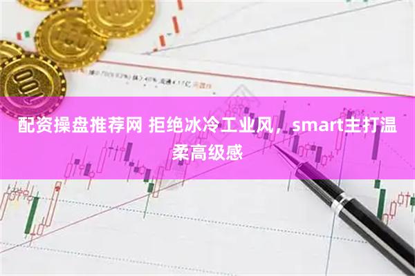 配资操盘推荐网 拒绝冰冷工业风，smart主打温柔高级感