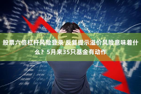 股票六倍杠杆风险登录 反复提示溢价风险意味着什么?5月来35只基金有动作