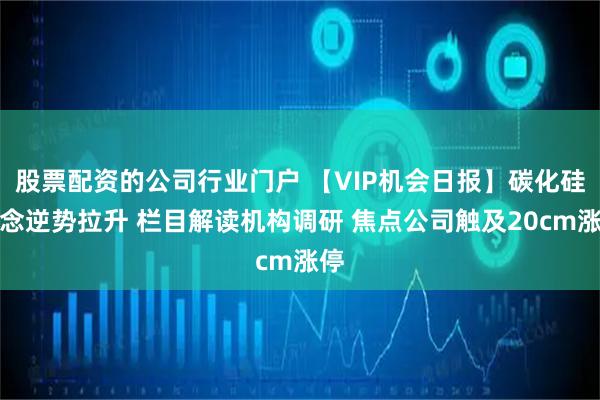 股票配资的公司行业门户 【VIP机会日报】碳化硅概念逆势拉升 栏目解读机构调研 焦点公司触及20cm涨停