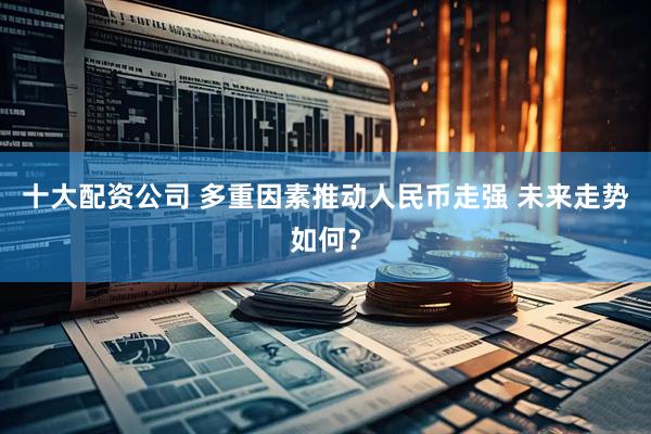 十大配资公司 多重因素推动人民币走强 未来走势如何？