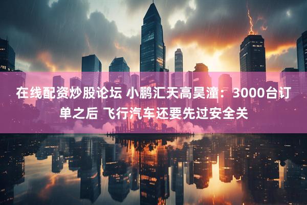 在线配资炒股论坛 小鹏汇天高昊潼：3000台订单之后 飞行汽车还要先过安全关