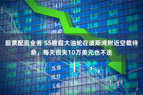 股票配资业务 55艘超大油轮在波斯湾附近空载待命，每天损失10万美元也不走