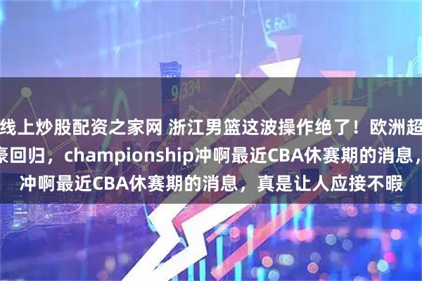 线上炒股配资之家网 浙江男篮这波操作绝了!欧洲超级后卫空降,余嘉豪回归,championship冲啊最近CBA休赛期的消息,真是让人应接不暇