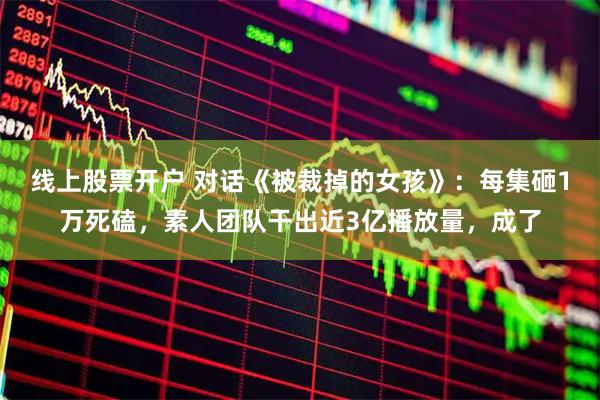 线上股票开户 对话《被裁掉的女孩》：每集砸1万死磕，素人团队干出近3亿播放量，成了