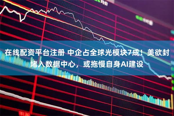 在线配资平台注册 中企占全球光模块7成！美欲封堵入数据中心，或拖慢自身AI建设