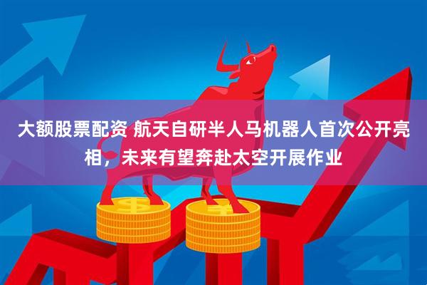 大额股票配资 航天自研半人马机器人首次公开亮相，未来有望奔赴太空开展作业