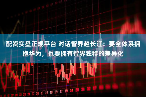 配资实盘正规平台 对话智界赵长江：要全体系拥抱华为，也要拥有智界独特的差异化