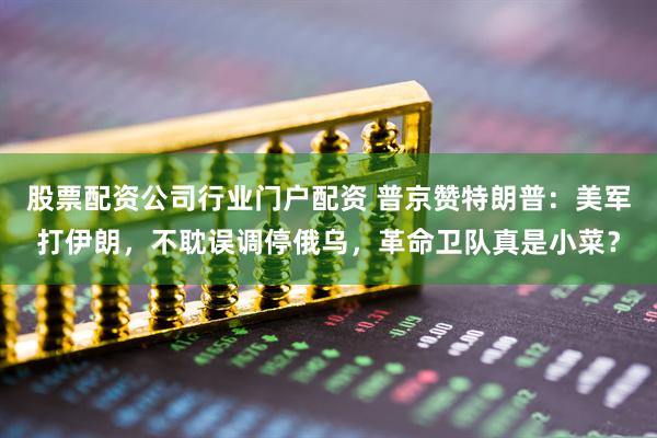 股票配资公司行业门户配资 普京赞特朗普：美军打伊朗，不耽误调停俄乌，革命卫队真是小菜？