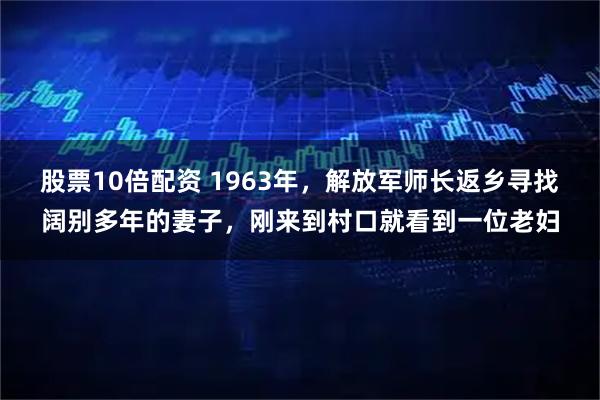 股票10倍配资 1963年,解放军师长返乡寻找阔别多年的妻子,刚来到村口就看到一位老妇