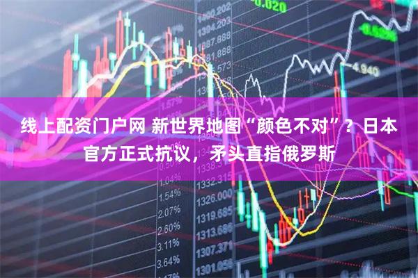 线上配资门户网 新世界地图“颜色不对”？日本官方正式抗议，矛头直指俄罗斯
