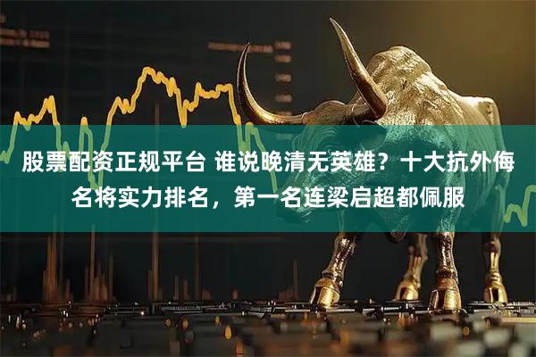 股票配资正规平台 谁说晚清无英雄？十大抗外侮名将实力排名，第一名连梁启超都佩服