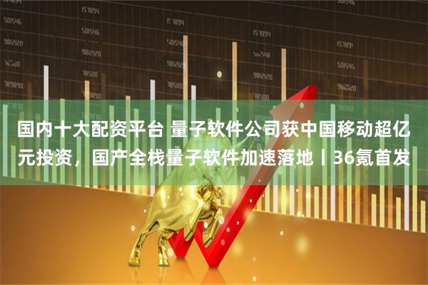 国内十大配资平台 量子软件公司获中国移动超亿元投资，国产全栈量子软件加速落地丨36氪首发