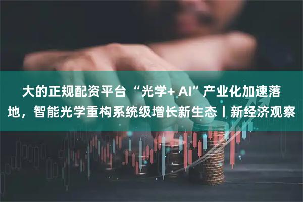大的正规配资平台 “光学+ AI”产业化加速落地，智能光学重构系统级增长新生态丨新经济观察