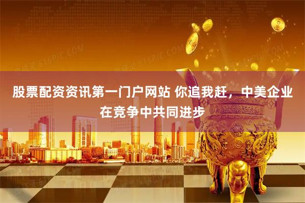 股票配资资讯第一门户网站 你追我赶，中美企业在竞争中共同进步