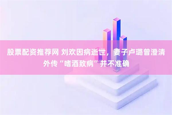 股票配资推荐网 刘欢因病逝世，妻子卢璐曾澄清外传“嗜酒致病”并不准确