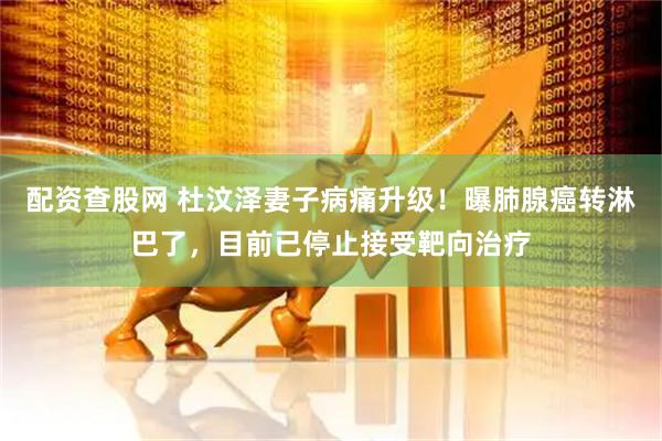 配资查股网 杜汶泽妻子病痛升级！曝肺腺癌转淋巴了，目前已停止接受靶向治疗