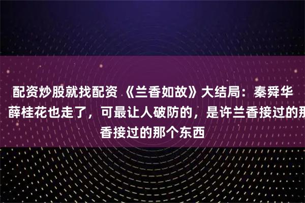 配资炒股就找配资 《兰香如故》大结局：秦舜华刚病逝，薛桂花也走了，可最让人破防的，是许兰香接过的那个东西